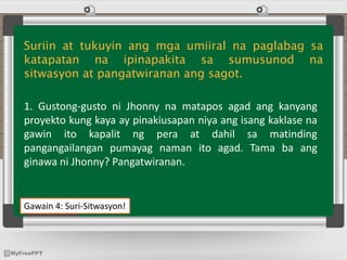 Gawain 4: Suri-Sitwasyon!
Suriin at tukuyin ang mga umiiral na paglabag sa
katapatan na ipinapakita sa sumusunod na
sitwasyon at pangatwiranan ang sagot.
1. Gustong-gusto ni Jhonny na matapos agad ang kanyang
proyekto kung kaya ay pinakiusapan niya ang isang kaklase na
gawin ito kapalit ng pera at dahil sa matinding
pangangailangan pumayag naman ito agad. Tama ba ang
ginawa ni Jhonny? Pangatwiranan.
 
