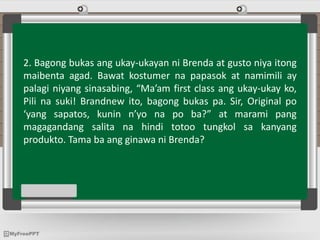 2. Bagong bukas ang ukay-ukayan ni Brenda at gusto niya itong
maibenta agad. Bawat kostumer na papasok at namimili ay
palagi niyang sinasabing, “Ma’am first class ang ukay-ukay ko,
Pili na suki! Brandnew ito, bagong bukas pa. Sir, Original po
‘yang sapatos, kunin n’yo na po ba?” at marami pang
magagandang salita na hindi totoo tungkol sa kanyang
produkto. Tama ba ang ginawa ni Brenda?
 