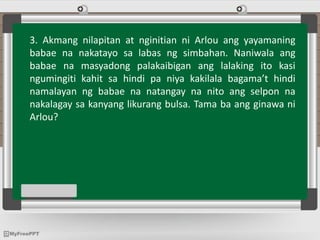3. Akmang nilapitan at nginitian ni Arlou ang yayamaning
babae na nakatayo sa labas ng simbahan. Naniwala ang
babae na masyadong palakaibigan ang lalaking ito kasi
ngumingiti kahit sa hindi pa niya kakilala bagama’t hindi
namalayan ng babae na natangay na nito ang selpon na
nakalagay sa kanyang likurang bulsa. Tama ba ang ginawa ni
Arlou?
 