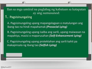 Ilan sa mga umiiral na paglabag ng kabataan sa katapatan
ay ang sumusunod:
1. Pagsisinungaling
A. Pagsisinungaling upang mapangalagaan o matulungan ang
ibang tao na hindi mapahamak (Prosocial Lying)
B. Pagsisinungaling upang isalba ang sarili, upang maiwasan na
mapahiya, masisi o maparusahan (Self-Enhancement Lying)
C. Pagsisinungaling upang protektahan ang sarili kahit pa
makapinsala ng ibang tao (Selfish Lying)
 