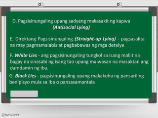 D. Pagsisinungaling upang sadyang makasakit ng kapwa
(Antisocial Lying)
E. Direktang Pagsisinungaling (Straight-up Lying) - pagsasalita
na may pagmamalabis at pagbabawas ng mga detalye
F. White Lies - ang pagsisinungaling tungkol sa isang maliit na
bagay na sinasabi ng isang tao upang maiwasan na masaktan ang
damdamin ng iba.
G. Black Lies - pagsisinungaling upang makakuha ng pansariling
benipisyo mula sa iba o pansasamantala
 