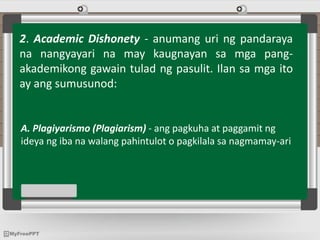 2. Academic Dishonety - anumang uri ng pandaraya
na nangyayari na may kaugnayan sa mga pang-
akademikong gawain tulad ng pasulit. Ilan sa mga ito
ay ang sumusunod:
A. Plagiyarismo (Plagiarism) - ang pagkuha at paggamit ng
ideya ng iba na walang pahintulot o pagkilala sa nagmamay-ari
 