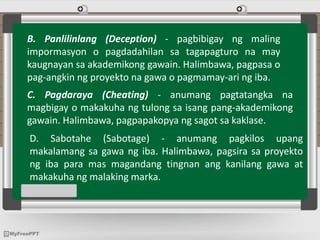 B. Panlilinlang (Deception) - pagbibigay ng maling
impormasyon o pagdadahilan sa tagapagturo na may
kaugnayan sa akademikong gawain. Halimbawa, pagpasa o
pag-angkin ng proyekto na gawa o pagmamay-ari ng iba.
C. Pagdaraya (Cheating) - anumang pagtatangka na
magbigay o makakuha ng tulong sa isang pang-akademikong
gawain. Halimbawa, pagpapakopya ng sagot sa kaklase.
D. Sabotahe (Sabotage) - anumang pagkilos upang
makalamang sa gawa ng iba. Halimbawa, pagsira sa proyekto
ng iba para mas magandang tingnan ang kanilang gawa at
makakuha ng malaking marka.
 
