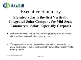 1
Executive Summary
Elevated Solar is the first Vertically
Integrated Solar Company for Mid-Scale
Commercial Solar, Especially Carports
• Mid-Scale Solar ($1 million to $5 million projects) is not financially
viable without a vertically integrated approach.
• The opportunity for these projects is as vast as the commercial real
estate market, and it can expand nationally beyond the currently “solar
friendly” States.
Copyright Elevated Solar Performance, Inc.
August 16, 2018
 