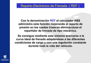 Reparto Electrónico de Frenada  ( REF )  Con la denominación  REF  el calculador ABS administra esta función mejorando el reparto de presión en las ruedas traseras eliminándose el repartidor de frenada de tipo mecánico. Se consigue mediante este sistema acercarse a la curva ideal de frenada adaptándose a las diferentes condiciones de carga y con una regulación constante durante toda la vida del vehículo. 