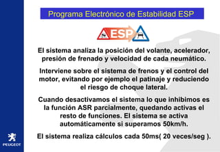 Programa Electrónico de Estabilidad ESP  El sistema analiza la posición del volante, acelerador, presión de frenado y velocidad de cada neumático. Interviene sobre el sistema de frenos y el control del motor, evitando por ejemplo el patinaje y reduciendo el riesgo de choque lateral. Cuando desactivamos el sistema lo que inhibimos es la función ASR parcialmente, quedando activas el resto de funciones. El sistema se activa automáticamente si superamos 50km/h. El sistema realiza cálculos cada 50ms( 20 veces/seg ). 