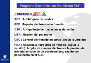 Programa Electrónico de Estabilidad ESP  FUNCIONES  ABS  : Antibloqueo de ruedas REF  : Reparto electrónico de frenada ASR  : Anti-patinaje de ruedas en aceleración MSR  : Gestión del par motor CBC  : Control del frenado en curva (según la versión) HBA  : Asistencia hidráulica de frenado (según la versión)  Amplía de manera electrónica la presión de frenado en caso de un accionamiento rápido del pedal hasta nivel ABS. 