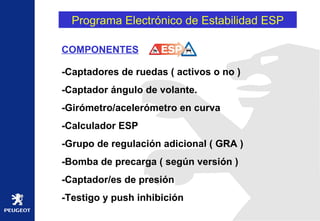 Programa Electrónico de Estabilidad ESP COMPONENTES -Captadores de ruedas ( activos o no )  -Captador ángulo de volante. -Girómetro/acelerómetro en curva -Calculador ESP -Grupo de regulación adicional ( GRA ) -Bomba de precarga ( según versión ) -Captador/es de presión -Testigo y push inhibición 