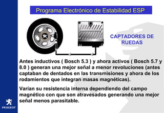 Programa Electrónico de Estabilidad ESP  Antes inductivos ( Bosch 5.3 ) y ahora activos ( Bosch 5.7 y 8.0 ) generan una mejor señal a menor revoluciones (antes captaban de dentados en las transmisiones y ahora de los rodamientos que integran masas magnéticas). Varían su resistencia interna dependiendo del campo magnético con que son atravesados generando una mejor señal menos parasitable.   CAPTADORES DE RUEDAS 