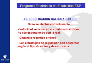 Programa Electrónico de Estabilidad ESP  TELECODIFICACION CALCULADOR ESP Si no se efectúa correctamente : - Velocidad vehículo en el combinado errónea, no correspondiendo con la real. - Distancia recorrida errónea - Las estrategias de regulación son diferentes según el tipo de motor y de carrocería.  