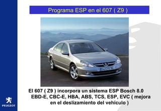 Programa ESP en el 607 ( Z9 )  El 607 ( Z9 ) incorpora un sistema ESP Bosch 8.0  EBD-E, CBC-E, HBA, ABS, TCS, ESP, EVC ( mejora en el deslizamiento del vehículo ) 