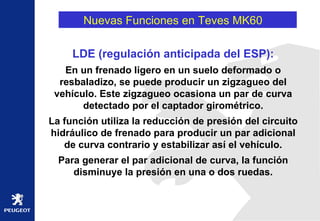 Nuevas Funciones en Teves MK60  LDE (regulación anticipada del ESP): En un frenado ligero en un suelo deformado o resbaladizo, se puede producir un zigzagueo del vehículo. Este zigzagueo ocasiona un par de curva detectado por el captador girométrico. La función utiliza la reducción de presión del circuito hidráulico de frenado para producir un par adicional de curva contrario y estabilizar así el vehículo. Para generar el par adicional de curva, la función disminuye la presión en una o dos ruedas. 