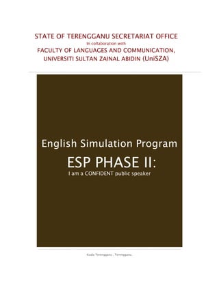 STATE OF TERENGGANU SECRETARIAT OFFICE
In collaboration with
FACULTY OF LANGUAGES AND COMMUNICATION,
UNIVERSITI SULTAN ZAINAL ABIDIN (UniSZA)
Kuala Terengganu , Terengganu.
English Simulation Program
ESP PHASE II:
I am a CONFIDENT public speaker
 
