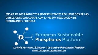 Ludwig Hermann, European Sustainable Phosphorus Platform
www.phosphorusplatform.eu
ENCAJE DE LOS PRODUCTOS BIOFERTILIZANTES RECUPERADOS DE LAS
DEYECCIONES GANADERAS CON LA NUEVA REGULACIÓN DE
FERTILIZANTES EUROPEA
 