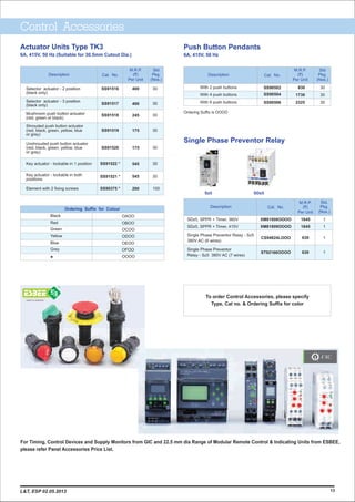 Push Button Pendants
6A, 415V, 50 Hz
Actuator Units Type TK3
6A, 415V, 50 Hz (Suitable for 30.5mm Cutout Dia.)
Control Accessories
Std
Pkg.
(Nos.)
M.R.P.
(`)
Per Unit
Description
Selector actuator - 2 position
(black only)
Selector actuator - 3 position
(black only)
Mushroom push button actuator
(red, green or black)
Shrouded push button actuator
(red, black, green, yellow, blue
or grey)
Unshrouded push button actuator
(red, black, green, yellow, blue
or grey)
Key actuator - lockable in 1 position
Key actuator - lockable in both
positions
Element with 2 fixing screws
SS91516
SS91517
SS91518
SS91519
SS91520
SS91522 *
SS91521 *
SS90375 *
Cat. No.
400
400
245
175
175
545
545
200
30
30
30
30
30
30
30
100
Ordering Suffix for Colour
Black
Red
Green
Yellow
Blue
Grey
*
OAOO
OBOO
OCOO
ODOO
OEOO
OFOO
OOOO
930
1730
2325
M.R.P.
(`)
Per Unit
Std
Pkg.
(Nos.)
Description
With 2 push buttons
With 4 push buttons
With 6 push buttons
SS90502
SS90504
SS90506
30
30
30
Cat. No.
Ordering Suffix is OOOO
To order Control Accessories, please specify
Type, Cat no. & Ordering Suffix for color
1113
For Timing, Control Devices and Supply Monitors from GIC and 22.5 mm dia Range of Modular Remote Control & Indicating Units from ESBEE,
please refer Panel Accessories Price List.
TM
SDz5Sz5
SDz5, SPPR + Timer, 360V
SDz5, SPPR + Timer, 415V
Single Phase Preventor Relay - Sz5
380V AC (6 wires)
Single Phase Preventor
Relay - Sz5 380V AC (7 wires)
XM81808OOOO
XM81809OOOO
CS94824LOOO
ST92166OOOO
1
1
1
1
1845
1845
630
630
M.R.P.
(`)
Per Unit
Std.
Pkg.
(Nos.)
Description Cat. No.
Single Phase Preventor Relay
L&T, ESP 02.05.2013
 