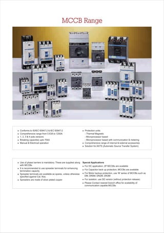 MCCB Range
l
l
l
l
l
Conforms to IS/IEC 60947-2 & IEC 60947-2
Comprehensive range from 0.63A to 1250A
1, 2, 3 & 4 pole versions
Breaking capacities upto 70kA
Manual & Electrical operation
l
l
l Solution for ASTS (
Protection units:
- Thermal Magnetic
- Microprocessor based
- Microprocessor based with communication & metering
Comprehensive range of internal & external accessories
Automatic Source Transfer System)
Special Applications
l For DC application, 2P MCCBs are available
l For Capacitor back up protection, MCCBs are available
l For Motor backup protection, use ‘M’ series of MCCBs such as
DM, DN0M, DN2M, DN3M
l For isolation, use SD version (without protection release)
l Please Contact nearest branch office for availability of
communication capable MCCBs
l Use of phase barriers is mandatory. These are supplied along
with MCCBs
l It is recommended to use spreader terminals for enhancing
termination capacity
l Spreader terminals are available as spares, unless otherwise
specified against Cat. Nos.
l Spreaders are made of silver plated copper
 