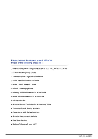 Please contact the nearest branch office for
Prices of the following products :
l Distribution System Components such as 6kA, 10kA MCBs, ELCB etc.
l AC Variable Frequency Drives
l
l
l Wires, Cables and Flat Cables
l Busbar Trunking Systems
l
l
l Rotary Switches
l Modular Remote Control Units & Indicating Units
l Ti
l Cable Ducts & LB Series Switches
l Modular Switches and Sockets
l Diva Solar Lantern
l Medium Voltage AIS upto 36kV
3 Phase Squirrel Cage Induction Motor
Servo & Motion Control Solutions
Building Automation Products & Solutions
Home Automation Products & Solutions
ming Devices & Supply Moniters
L&T, ESP 02.05.2013
 
