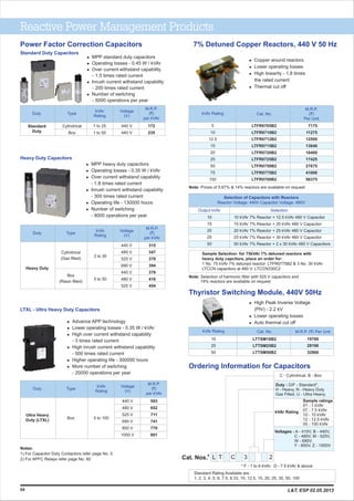 Reactive Power Management Products
7% Detuned Copper Reactors, 440 V 50 Hz
Selection of Capacitors with Reactors
Reactor Voltage: 440V Capacitor Voltage: 480V
Output kVAr Selection
10
15
20
25
50
10 kVAr 7% Reactor + 12.5 kVAr 480 V Capacitor
15 kVAr 7% Reactor + 20 kVAr 480 V Capacitor
20 kVAr 7% Reactor + 25 kVAr 480 V Capacitor
25 kVAr 7% Reactor + 30 kVAr 480 V Capacitor
50 kVAr 7% Reactor + 2 x 30 kVAr 480 V Capacitors
Sample Selection: for 75kVAr 7% detuned reactors with
heavy duty capcitors, place an order for:
1 No. 75 kVAr 7% detuned reactor: LTFR0775B2 & 3 No. 30 kVAr
LTCCN capacitors at 480 V: LTCCN330C2
kVAr Rating Cat. No.
M.R.P.
(`)
Per Unit
5
10
12.5
15
20
25
50
75
100
LTFR0705B2
LTFR0710B2
LTFR0712B2
LTFR0715B2
LTFR0720B2
LTFR0725B2
LTFR0750B2
LTFR0775B2
LTFR0700B2
7175
11275
12500
13840
16400
17425
27675
41000
56375
l Copper wound reactors
l Lower operating losses
l High linearity - 1.8 times
the rated current
l Thermal cut off
kVAr Rating Cat. No.
LTTSM10B2
LTTSM25B2
LTTSM50B2
10
25
50
19760
28190
32900
Thyristor Switching Module, 440V 50Hz
l High Peak Inverse Voltage
(PIV) - 2.2 kV
l Lower operating losses
l Auto thermal cut off
Ordering Information for Capacitors
Power Factor Correction Capacitors
l Advance APP technology
l Lower operating losses - 0.35 W / kVAr
l High over current withstand capability
- 3 times rated current
l High inrush current withstand capability
- 500 times rated current
l Higher operating life - 300000 hours
l More number of switching
- 20000 operations per year
Ultra Heavy
Duty (LTXL)
Box 5 to 100
440 V
480 V
525 V
690 V
850 V
1000 V
593
652
711
741
770
801
Duty Type
kVAr
Rating
Voltage
(V)
M.R.P.
(`)
per kVAr
l MPP heavy duty capacitors
l Operating losses - 0.35 W / kVAr
l Over current withstand capability
- 1.8 times rated current
l Inrush current withstand capability
- 300 times rated current
l Operating life - 130000 hours
l Number of switching
- 8000 operations per year
Heavy Duty
Cylindrical
(Gas filled)
Box
(Resin filled)
3 to 30
440 V
480 V
525 V
690 V
440 V
480 V
525 V
315
347
378
394
378
416
454
Duty Type
kVAr
Rating
Voltage
(V)
M.R.P.
(`)
per kVAr
* F - 1 to 6 kVAr. D - 7.5 kVAr & above
l MPP standard duty capacitors
l Operating losses - 0.45 W / kVAr
l Over current withstand capability
- 1.5 times rated current
l Inrush current withstand capability
- 200 times rated current
l Number of switching
- 5000 operations per year
Duty Type
kVAr
Rating
Voltage
(V)
M.R.P.
(`)
per kVAr
Standard
Duty
Cylindrical
Box
1 to 25
1 to 50
440 V
440 V
172
235
M.R.P. (`) Per Unit
L C 3T 2
C - Cylindrical, B - Box
Duty : D/F - Standard*,
H - Heavy, N - Heavy Duty
Gas Filled, U - Ultra Heavy,
kVAr Rating
#
Cat. Nos.
Voltages : A - 415V, B - 440V,
C - 480V, M - 525V,
W - 690V,
Y - 850V, Z - 1000V
Sample ratings
01 - 1 kVAr
07 - 7.5 kVAr
10 - 10 kVAr
12 - 12.5 kVAr
00 - 100 kVAr
54
Standard Duty Capacitors
Heavy Duty Capacitors
LTXL - Ultra Heavy Duty Capacitors
Notes:
1) For Capacitor Duty Contactors refer page No. 5
2) For APFC Relays refer page No. 60
Standard Rating Available are :
1, 2, 3, 4, 5, 6, 7.5, 8.33, 10, 12.5, 15, 20, 25, 30, 50, 100
5 to 50
L&T, ESP 02.05.2013
Note: Prices of 5.67% & 14% reactors are available on request
Note: Selection of harmonic filter with 525 V capacitors and
14% reactors are available on request
 