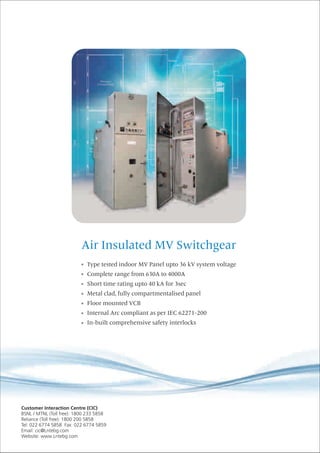 Air Insulated MV Switchgear
Type tested indoor MV Panel upto 36 kV system voltage
Complete range from 630A to 4000A
Short time rating upto 40 kA for 3sec
Metal clad, fully compartmentalised panel
Floor mounted VCB
Internal Arc compliant as per IEC 62271-200
In-built comprehensive safety interlocks
 