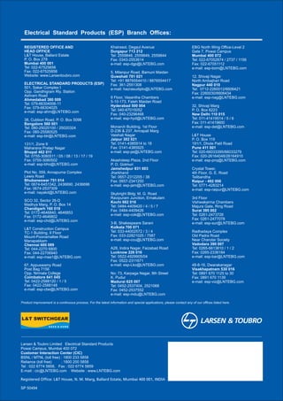 SP 50494
Registered Office: L&T House, N. M. Marg, Ballard Estate, Mumbai 400 001, INDIA
Khairasol, Degaul Avenue
Durgapur 713 212
Tel: 2559848, 2559849, 2559844
Fax: 0343-2553614
e-mail: esp-dgp@LNTEBG.com
5, Milanpur Road, Bamuni Maidan
Guwahati 781 021
Tel: +91 8876554410 / 8876554417
Fax: 361-2551308
e-mail: hazrasudipto@LNTEBG.com
II Floor, Vasantha Chambers
5-10-173, Fateh Maidan Road
Hyderabad 500 004
Tel: 040-67015052
Fax: 040-23296468
e-mail: esp-hyd@LNTEBG.com
Monarch Building, 1st Floor
D-236 & 237, Amrapali Marg
Vaishali Nagar
Jaipur 302 021
Tel: 0141-4385914 to 18
Fax: 0141-4385925
e-mail: esp-jai@LNTEBG.com
Akashdeep Plaza, 2nd Floor
P. O. Golmuri
Jamshedpur 831 003
Jharkhand
Tel: 0657-2312205 / 38
Fax: 0657-2341250
e-mail: esp-jam@LNTEBG.com
Skybright Bldg; M. G. Road
Ravipuram Junction, Ernakulam
Kochi 682 016
Tel: 0484-4409420 / 4 / 5 / 7
Fax: 0484-4409426
e-mail: esp-cok@LNTEBG.com
3-B, Shakespeare Sarani
Kolkata 700 071
Tel: 033-44002572 / 3 / 4
Fax: 033-22821025 / 7587
e-mail: esp-ccu@LNTEBG.com
A28, Indira Nagar, Faizabad Road
Lucknow 226 016
Tel: 0522-4929905/04
Fax: 0522-2311671
e-mail: esp-Lko@LNTEBG.com
No: 73, Karpaga Nagar, 8th Street
K. Pudur
Madurai 625 007
Tel: 0452-2537404, 2521068
Fax: 0452-2537552
e-mail: esp-mdu@LNTEBG.com
EBG North Wing Office-Level 2
Gate 7, Powai Campus
Mumbai 400 072
Tel: 022-67052874 / 2737 / 1156
Fax: 022-67051112
e-mail: esp-bom@LNTEBG.com
12, Shivaji Nagar
North Ambajhari Road
Nagpur 440 010
Tel: 0712-2260012/6606421
Fax: 2260030/6606434
e-mail: esp-nag@LNTEBG.com
32, Shivaji Marg
P. O. Box 6223
New Delhi 110 015
Tel: 011-41419514 / 5 / 6
Fax: 011-41419600
e-mail: esp-del@LNTEBG.com
L&T House
P. O. Box 119
191/1, Dhole Patil Road
Pune 411 001
Tel: 020-66033395/66033279
Fax: 020-26164048/26164910
e-mail: esp-pnq@LNTEBG.com
Crystal Tower,
4th Floor, G. E. Road
Telibandha
Raipur - 492 006
Tel: 0771-4283214
e-mail: esp-raipur@LNTEBG.com
3rd Floor
Vishwakarma Chambers
Majura Gate, Ring Road
Surat 395 002
Tel: 0261-2473726
Fax: 0261-2477078
e-mail: esp-sur@LNTEBG.com
Radhadaya Complex
Old Padra Road
Near Charotar Society
Vadodara 390 007
Tel: 0265-6613610 / 1 / 2
Fax: 0265-2336184
e-mail: esp-bar@LNTEBG.com
48-8-16, Dwarakanagar
Visakhapatnam 530 016
Tel: 0891 670 1125 to 30
Fax: 0891 670 1139
e-mail: esp-viz@LNTEBG.com
Product improvement is a continuous process. For the latest information and special applications, please contact any of our offices listed here.
Electrical Standard Products (ESP) Branch Offices:
REGISTERED OFFICE AND
HEAD OFFICE
L&T House, Ballard Estate
P. O. Box 278
Mumbai 400 001
Tel: 022-67525656
Fax: 022-67525858
Website: www.Larsentoubro.com
ELECTRICAL STANDARD PRODUCTS (ESP)
501, Sakar Complex I
Opp. Gandhigram Rly. Station
Ashram Road
Ahmedabad 380 009
Tel: 079-66304006-11
Fax: 079-66304025
e-mail: esp-ahm@LNTEBG.com
38, Cubbon Road, P. O. Box 5098
Bangalore 560 001
Tel: 080-25020100 / 25020324
Fax: 080-25580525
e-mail: esp-blr@LNTEBG.com
131/1, Zone II
Maharana Pratap Nagar
Bhopal 462 011
Tel: 0755-3080511 / 05 / 08 / 13 / 17 / 19
Fax: 0755-3080502
e-mail: esp-bho@LNTEBG.com
Plot No. 559, Annapurna Complex
Lewis Road
Bhubaneswar 751 014
Tel: 0674-6451342, 2436690, 2436696
Fax: 0674-2537309
e-mail: nayakd@LNTEBG.com
SCO 32, Sector 26-D
Madhya Marg, P. O. Box 14
Chandigarh 160 019
Tel: 0172-4646840, 4646853
Fax: 0172-4646802
e-mail: esp-chd@LNTEBG.com
L&T Construction Campus
TC-1 Building, II Floor
Mount-Poonamallee Road
Manapakkam
Chennai 600 089
Tel: 044-2270 6800
Fax: 044-22706940
e-mail: esp-maa1@LNTEBG.com
67, Appuswamy Road
Post Bag 7156
Opp. Nirmala College
Coimbatore 641 045
Tel: 0422-2588120 / 1 / 5
Fax: 0422-2588148
e-mail: esp-cbe@LNTEBG.com
Larsen & Toubro Limited Electrical Standard Products
Powai Campus, Mumbai 400 072
Customer Interaction Center (CIC)
BSNL / MTNL (toll free) : 1800 233 5858
Reliance (toll free) : 1800 200 5858
Tel : 022 6774 5858, Fax : 022 6774 5859
E-mail : cic@LNTEBG.com Website : www.LNTEBG.com
 