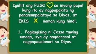 Iguhit ang PUSO sa inyong papel
kung ito ay nagpapakita ng
pananampalataya sa Diyos, at
EKIS X naman kung hindi.
1. Pagkagising ni Jessa tuwing
umaga, sya ay nagdarasal at
nagpapasalamat sa Diyos.
 