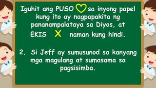 Iguhit ang PUSO sa inyong papel
kung ito ay nagpapakita ng
pananampalataya sa Diyos, at
EKIS X naman kung hindi.
2. Si Jeff ay sumusunod sa kanyang
mga magulang at sumasama sa
pagsisimba.
 