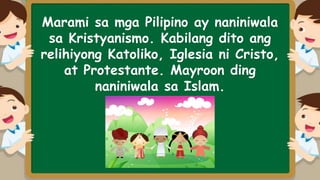 Marami sa mga Pilipino ay naniniwala
sa Kristyanismo. Kabilang dito ang
relihiyong Katoliko, Iglesia ni Cristo,
at Protestante. Mayroon ding
naniniwala sa Islam.
 