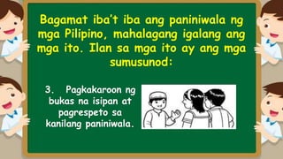 Bagamat iba’t iba ang paniniwala ng
mga Pilipino, mahalagang igalang ang
mga ito. Ilan sa mga ito ay ang mga
sumusunod:
3. Pagkakaroon ng
bukas na isipan at
pagrespeto sa
kanilang paniniwala.
 