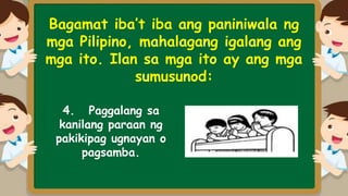 Bagamat iba’t iba ang paniniwala ng
mga Pilipino, mahalagang igalang ang
mga ito. Ilan sa mga ito ay ang mga
sumusunod:
4. Paggalang sa
kanilang paraan ng
pakikipag ugnayan o
pagsamba.
 