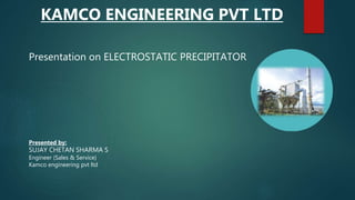 KAMCO ENGINEERING PVT LTD
Presentation on ELECTROSTATIC PRECIPITATOR
Presented by:
SUJAY CHETAN SHARMA S
Engineer (Sales & Service)
Kamco engineering pvt ltd
 