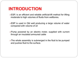 INTRODUCTION
ESP, is an efficient and reliable artificial-lift method for lifting
moderate to high volumes of fluids from wellbores.
ESP is used in Old well producing a large volume of water
compared with volume of oil
Pump powered by an electric motor, supplied with current
through an insulated armoured cable
The whole assembly is submerged in the fluid to be pumped
and pushes fluid to the surface.
 