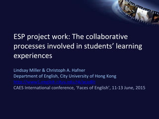 ESP project work: The collaborative
processes involved in students’ learning
experiences
Lindsay Miller & Christoph A. Hafner
Department of English, City University of Hong Kong
http://www1.english.cityu.edu.hk/acadlit
CAES International conference, ‘Faces of English’, 11-13 June, 2015
 