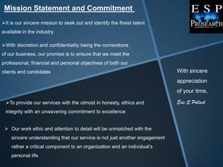 Mission Statement and Commitment
It is our sincere mission to seek out and identify the finest talent
available in the industry

With discretion and confidentiality being the cornerstone
of our business, our promise is to ensure that we meet the
professional, financial and personal objectives of both our
clients and candidates                                                      With sincere
                                                                            appreciation
                                                                            of your time,

 To provide our services with the utmost in honesty, ethics and            Eric S Pollack
 integrity with an unwavering commitment to excellence


  Our work ethic and attention to detail will be unmatched with the
    sincere understanding that our service is not just another engagement
    rather a critical component to an organization and an individual‟s
    personal life
 