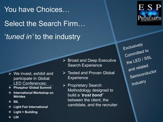 You have Choices…
Select the Search Firm…
„tuned in’ to the industry


                                Broad and Deep Executive
                                 Search Experience

  We invest, exhibit and       Tested and Proven Global
   participate in Global         Experience
   LED Conferences;             Proprietary Search
  Phosphor Global Summit
                                 Methodology designed to
  International Workshop on
   Nitrides                      build a „trust bond’
  SIL                           between the client, the
  Light Fair International
                                 candidate, and the recruiter
  Light + Building
  LDI
 