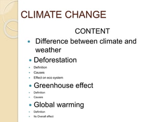 CLIMATE CHANGE
CONTENT
 Difference between climate and
weather
 Deforestation
 Definition
 Causes
 Effect on eco system
 Greenhouse effect
 Definition
 Causes
 Global warming
 Definition
 Its Overall effect
 