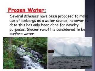 Frozen Water: 
Several schemes have been proposed to make 
use of icebergs as a water source, however to 
date this has only been done for novelty 
purposes. Glacier runoff is considered to be 
surface water. 
 