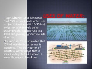  Agricultural: It is estimated 
that 69% of worldwide water use 
is for irrigation, with 15-35% of 
irrigation withdrawals being 
unsustainable. Aquaculture is a 
small but growing agricultural use 
of water. 
Industrial: It is estimated that 
15% of worldwide water use is 
industrial. The distribution of 
industrial water usage that is 
varies widely, but as a whole is 
lower than agricultural use. 
 