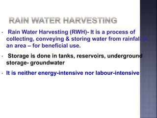 • Rain Water Harvesting (RWH)- It is a process of 
collecting, conveying & storing water from rainfall in 
an area – for beneficial use. 
• Storage is done in tanks, reservoirs, underground 
storage- groundwater 
• It is neither energy-intensive nor labour-intensive 
 