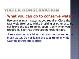  What you can do to conserve water? 
 Use only as much water as you require. Close the 
taps well after use. While brushing or other use, do 
not leave the tap running, open it only when you 
require it. See that there are no leaking taps. 
 Use a washing machine that does not consume too 
much water. Do not leave the taps running while 
washing dishes and clothes. 
 
