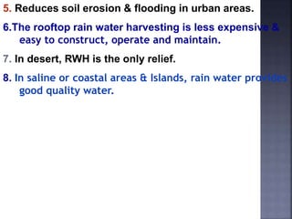 5. Reduces soil erosion & flooding in urban areas. 
6.The rooftop rain water harvesting is less expensive & 
easy to construct, operate and maintain. 
7. In desert, RWH is the only relief. 
8. In saline or coastal areas & Islands, rain water provides 
good quality water. 
 