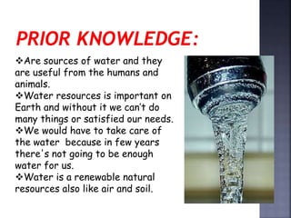 Are sources of water and they 
are useful from the humans and 
animals. 
Water resources is important on 
Earth and without it we can’t do 
many things or satisfied our needs. 
We would have to take care of 
the water because in few years 
there's not going to be enough 
water for us. 
Water is a renewable natural 
resources also like air and soil. 
 