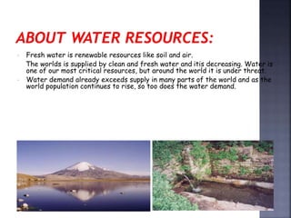  Fresh water is renewable resources like soil and air. 
The worlds is supplied by clean and fresh water and itis decreasing. Water is 
one of our most critical resources, but around the world it is under threat. 
 Water demand already exceeds supply in many parts of the world and as the 
world population continues to rise, so too does the water demand. 
 