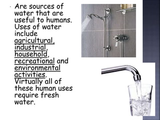  Are sources of 
water that are 
useful to humans. 
Uses of water 
include 
agricultural, 
industrial, 
household, 
recreational and 
environmental 
activities. 
Virtually all of 
these human uses 
require fresh 
water. 
 