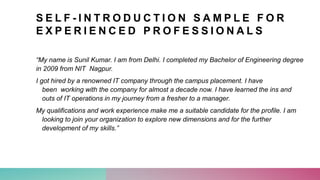 S E L F - I N T R O D U C T I O N S A M P L E F O R
E X P E R I E N C E D P R O F E S S I O N A L S
“My name is Sunil Kumar. I am from Delhi. I completed my Bachelor of Engineering degree
in 2009 from NIT Nagpur.
I got hired by a renowned IT company through the campus placement. I have
been working with the company for almost a decade now. I have learned the ins and
outs of IT operations in my journey from a fresher to a manager.
My qualifications and work experience make me a suitable candidate for the profile. I am
looking to join your organization to explore new dimensions and for the further
development of my skills.”
 