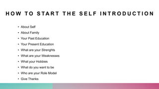 H O W T O S TA R T T H E S E L F I N T R O D U C T I O N
• About Self
• About Family
• Your Past Education
• Your Present Education
• What are your Strenghts
• What are your Weaknesses
• What your Hobbies
• What do you want to be
• Who are your Role Model
• Give Thanks
 