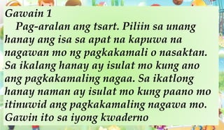 Gawain 1
Pag-aralan ang tsart. Piliin sa unang
hanay ang isa sa apat na kapuwa na
nagawan mo ng pagkakamali o nasaktan.
Sa ikalang hanay ay isulat mo kung ano
ang pagkakamaling nagaa. Sa ikatlong
hanay naman ay isulat mo kung paano mo
itinuwid ang pagkakamaling nagawa mo.
Gawin ito sa iyong kwaderno
 