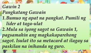Gawin 2
Pangkatang Gawain
1.Bumuo ng apat na pangkat. Pumili ng
lider at taga-ulat
2.Mula sa iyong sagot sa Gawain 1,
pagsamahin ang magkakaparehong
sagot. Isulat ito sa metacard at ilagay sa
paskilan na inihanda ng guro.
 