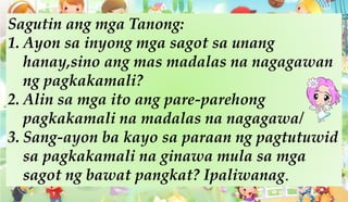 Sagutin ang mga Tanong:
1. Ayon sa inyong mga sagot sa unang
hanay,sino ang mas madalas na nagagawan
ng pagkakamali?
2. Alin sa mga ito ang pare-parehong
pagkakamali na madalas na nagagawa/
3. Sang-ayon ba kayo sa paraan ng pagtutuwid
sa pagkakamali na ginawa mula sa mga
sagot ng bawat pangkat? Ipaliwanag.
 