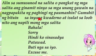 Alin sa sumusunod na salita o pangkat ng mga
salita ang ginamit ninyo sa mga unang gawain na
nagpapakita ng paghingi ng paumanhin? Gumuhit
ng bituin sa inyong kwaderno at isulat sa loob
nito ang napili mong mga salita
Bahala!
Sorry
Hindi ko sinasadya
Patawad.
Buti nga sa iyo.
Excuse me.
 