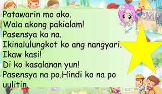 Patawarin mo ako.
Wala akong pakialam!
Pasensya ka na.
Ikinalulungkot ko ang nangyari.
Ikaw kasi!
Di ko kasalanan yun!
Pasensya na po.Hindi ko na po
uulitin.
 
